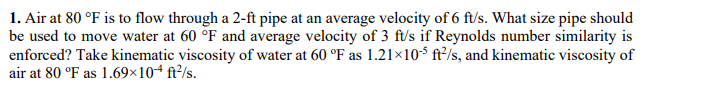 1. Air at 80 °F is to flow through a 2-ft pipe at an average velocity of 6 ft/s. What size pipe should
be used to move water at 60 °F and average velocity of 3 ft/s if Reynolds number similarity is
enforced? Take kinematic viscosity of water at 60 °F as 1.21×105 ft²/s, and kinematic viscosity of
air at 80 °F as 1.69×104 ft²/s.