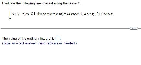 Evaluate the following line integral along the curve C.
√(x+y+z)
x+y+z)ds; C is the semicircle r(t) = (4 cost, 0, 4 sint), for 0sts.
с
The value of the ordinary integral is
(Type an exact answer, using radicals as needed.)