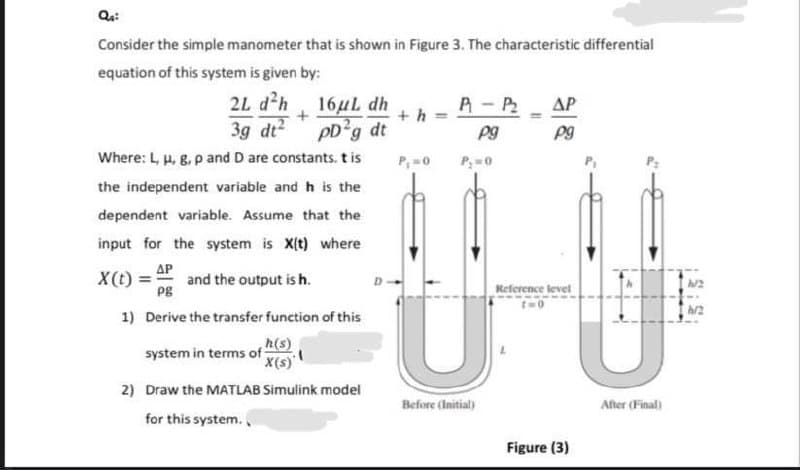Consider the simple manometer that is shown in Figure 3. The characteristic differential
equation of this system is given by:
2L dh 16uL dh
A-P2
AP
3g dt2
pD*g dt
Pg
Where: L, u, g. p and D are constants. t is
P,=0
P;=0
the independent variable and h is the
dependent variable. Assume that the
input for the system is X(t) where
AP
and the output is h.
Pg
X(t) =
Reference level
1) Derive the transfer function of this
h(s)
system in terms of
'x(s)'
2) Draw the MATLAB Simulink model
Before (Initial)
After (Final)
for this system.
Figure (3)
