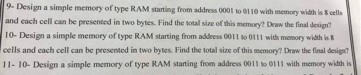 9- Design a simple memory of type RAM starting from address 0001 to 0110 with memory width is 8 cells
and each cell can be presented in two bytes. Find the total size of this memory? Draw the final design?
10- Design a simple memory of type RAM starting from address 0011 to 0111 with memory width is 8
cells and each cell can be presented in two bytes. Find the total size of this memory? Draw the final design?
11- 10- Design a simple memory of type RAM starting from address 0011 to 0111 with memory width is

