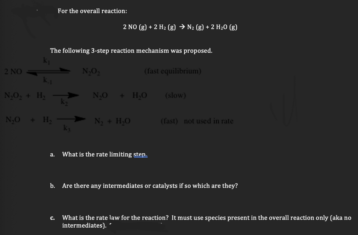 For the overall reaction:
2 NO (g) + 2 H2 (g) → N2 (g) + 2 H20 (g)
The following 3-step reaction mechanism was proposed.
2 NO
N,O2
(fast equilibrium)
N,O, + H,
N,0
+ H;O
(slow)
N,0 + H,
N3 + H,O
(fast) not used in rate
а.
What is the rate limiting step.
b. Are there any intermediates or catalysts if so which are they?
What is the rate law for the reaction? It must use species present in the overall reaction only (aka no
intermediates). *
с.

