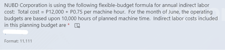 NUBD Corporation is using the following flexible-budget formula for annual indirect labor
cost: Total cost = P12,000 + PO.75 per machine hour. For the month of June, the operating
budgets are based upon 10,000 hours of planned machine time. Indirect labor costs included
in this planning budget are *
Format: 11,111
