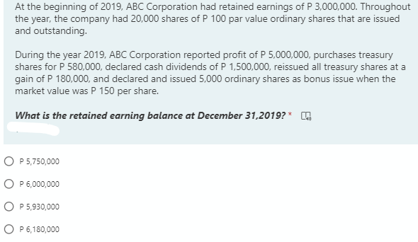 At the beginning of 2019, ABC Corporation had retained earnings of P 3,000,000. Throughout
the year, the company had 20,000 shares of P 100 par value ordinary shares that are issued
and outstanding.
During the year 2019, ABC Corporation reported profit of P 5,000,000, purchases treasury
shares for P 580,000, declared cash dividends of P 1,500,000, reissued all treasury shares at a
gain of P 180,000, and declared and issued 5,000 ordinary shares as bonus issue when the
market value was P 150 per share.
What is the retained earning balance at December 31,2019? *
O P 5,750,000
O P 6,000,000
P 5,930,000
O P 6,180,000
