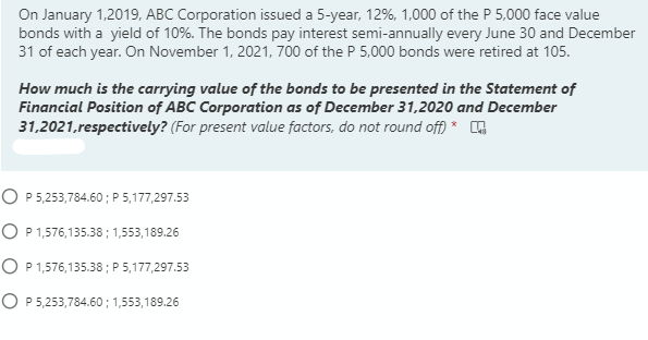On January 1,2019, ABC Corporation issued a 5-year, 12%, 1,000 of the P 5,000 face value
bonds with a yield of 10%. The bonds pay interest semi-annually every June 30 and December
31 of each year. On November 1, 2021, 700 of the P 5,000 bonds were retired at 105.
How much is the carrying value of the bonds to be presented in the Statement of
Financial Position of ABC Corporation as of December 31,2020 and December
31,2021, respectively? (For present value factors, do not round off) *
O P 5,253,784.60 ; P 5,177,297.53
O P1,576,135.38 ; 1,553,189.26
O P 1,576,135.38; P 5,177,297.53
O P 5,253,784.60 ; 1,553,189.26
