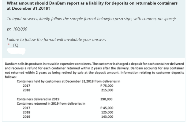 What amount should DanBam report as a liability for deposits on returnable containers
at December 31,2019?
To input answers, kindly follow the sample format below(no peso sign, with comma, no space):
ex. 100,000
Failure to follow the format will invalidate your answer.
DanBam sells its products in reusable expensive containers. The customer is charged a deposit for each container delivered
and receives a refund for each container returned within 2 years after the delivery. Danbam accounts for any container
not returned within 2 years as being retired by sale at the deposit amount. Information relating to customer deposits
follows:
Containers held by customers at December 31,2018 from deliveries in
2017
P 75,000
2018
215,000
Containers delivered in 2019
390,000
Containers returned in 2019 from deliveries in
2017
P 45,000
2018
125,000
2019
143,000
