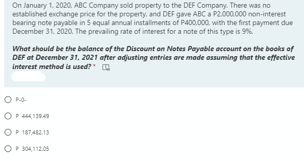 On January 1, 2020, ABC Company sold property to the DEF Company. There was no
established exchange price for the property, and DEF gave ABC a P2,000,000 non-interest
bearing note payable in 5 equal annual installments of P400,000, with the first payment due
December 31, 2020. The prevailing rate of interest for a note of this type is 9%.
What should be the balance of the Discount on Notes Payable account on the books of
DEF at December 31, 2021 after adjusting entries are made assuming that the effective
interest method is used? * A
O P-0-
O P 444,139.49
OP 187,482.13
O P 304,112.05

