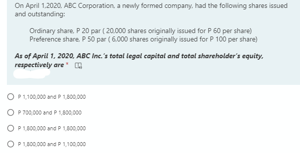 On April 1,2020, ABC Corporation, a newly formed company, had the following shares issued
and outstanding:
Ordinary share, P 20 par ( 20,000 shares originally issued for P 60 per share)
Preference share, P 50 par ( 6,000 shares originally issued for P 100 per share)
As of April 1, 2020, ABC Inc.'s total legal capital and total shareholder's equity,
respectively are * G
O P 1,100,000 and P 1,800,000
O P 700,000 and P 1,800,000
O P 1,800,000 and P 1,800,000
O P 1,800,000 and P 1,100,000
