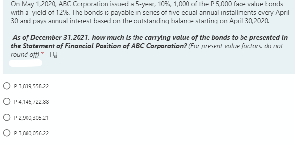 On May 1,2020, ABC Corporation issued a 5-year, 10%, 1,000 of the P 5,000 face value bonds
with a yield of 12%. The bonds is payable in series of five equal annual installments every April
30 and pays annual interest based on the outstanding balance starting on April 30,2020.
As of December 31,2021, how much is the carrying value of the bonds to be presented in
the Statement of Financial Position of ABC Corporation? (For present value factors, do not
round off) *
O P 3,839,558.22
O P4,146,722.88
O P 2,900,305.21
O P 3,880,056.22
