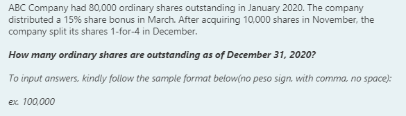 ABC Company had 80,000 ordinary shares outstanding in January 2020. The company
distributed a 15% share bonus in March. After acquiring 10,000 shares in November, the
company split its shares 1-for-4 in December.
How many ordinary shares are outstanding as of December 31, 2020?
To input answers, kindly follow the sample format below(no peso sign, with comma, no space):
ex. 100,000
