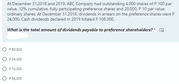 At December 31,2018 and 2019, ABC Company had outstanding 4,000 shares of P 100 par
value, 12% cumulative, fully participating preference shares and 20,000, P 10 par value
ordinary shares. At December 31,2018, dividends in arrears on the preference shares were P
24,000. Cash dividends declared in 2019 totaled P 108,000.
What is the total amount of dividends payable to preference shareholders? * A
O P 80,000
O P 24,000
O P 72,000
O P 56,000
