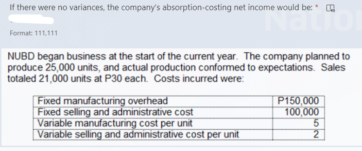 If there were no variances, the company's absorption-costing net income would be: * O
atio
Format: 111,111
NUBD began business at the start of the current year. The company planned to
produce 25,000 units, and actual production conformed to expectations. Sales
totaled 21,000 units at P30 each. Costs incurred were:
P150,000
100,000
Fixed manufacturing overhead
Fixed selling and administrative cost
Variable manufacturing cost per unit
Variable selling and administrative cost per unit
