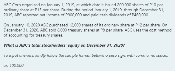 ABC Corp organized on January 1, 2019, at which date it issued 200,000 shares of P10 par
ordinary share at P15 per share. During the period January 1, 2019, through December 31,
2019, ABC reported net income of P900,000 and paid cash dividends of P460,000.
On January 10, 2020,ABC purchased 12,000 shares of its ordinary share at P12 per share. On
December 31, 2020, ABC sold 8,000 treasury shares at P8 per share. ABC uses the cost method
of accounting for treasury shares.
What is ABC's total stockholders' equity on December 31, 2020?
To input answers, kindly follow the sample format below(no peso sign, with comma, no space):
ex. 100,000
