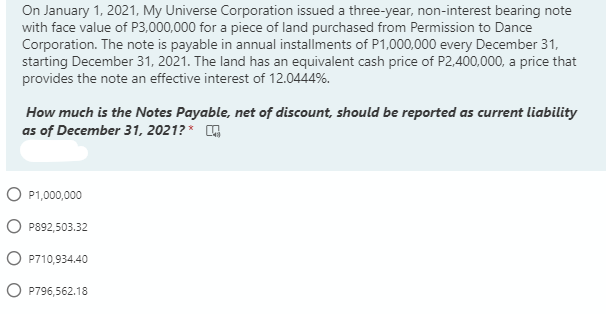 On January 1, 2021, My Universe Corporation issued a three-year, non-interest bearing note
with face value of P3,000,000 for a piece of land purchased from Permission to Dance
Corporation. The note is payable in annual installments of P1,000,000 every December 31,
starting December 31, 2021. The land has an equivalent cash price of P2,400,000, a price that
provides the note an effective interest of 12.0444%.
How much is the Notes Payable, net of discount, should be reported as current liability
as of December 31, 2021? *
O P1,000,000
P892,503.32
O P710,934.40
O P796,562.18
