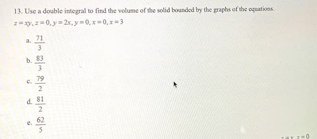 13. Use a double integral to find the volume of the solid bounded by the graphs of the equations.
z = xy, z = 0, y = 2x, y = 0, x = 0, x = 3
71
a.
3
b. 83
3
79
с.
2
d. 81
2
е.
62
TET Z=0
