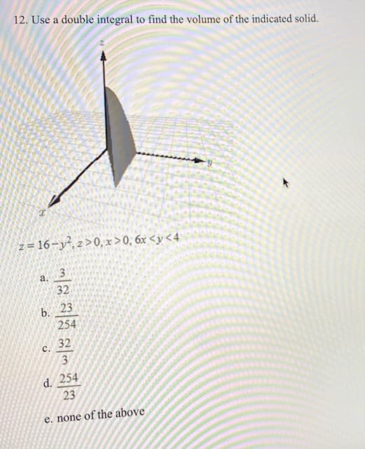 12. Use a double integral to find the volume of the indicated solid.
z = 16-y², z>0, x >0, 6x <y <4
a.
32
b. 23
254
32
с.
3
d. 254
23
e. none of the above
