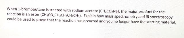 When 1-bromobutane is treated with sodium acetate (CH3CO,Na), the major product for the
reaction is an ester (CH;CO2CH2CH2CH2CH3). Explain how mass spectrometry and IR spectroscopy
could be used to prove that the reaction has occurred and you no longer have the starting material.
