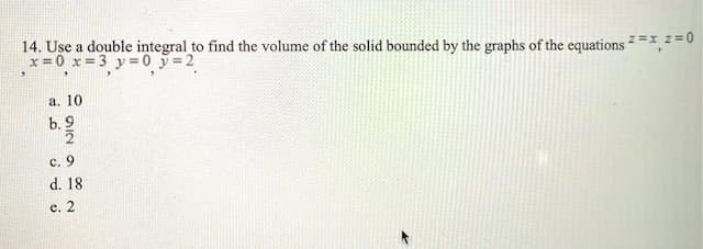 14. Use a double integral to find the volume of the solid bounded by the graphs of the equations²=x,z=0
x = 0 x= 3 y =0 y=2
а. 10
b. 9
c. 9
d. 18
е. 2
