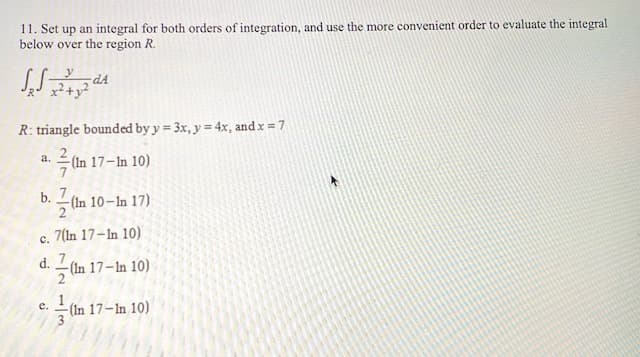 11. Set up an integral for both orders of integration, and use the more convenient order to evaluate the integral
below over the region R.
dA
R: triangle bounded by y = 3x, y = 4x, and x = 7
%3D
%3D
2
(In 17-In 10)
а.
b. 7
(In 10-In 17)
7(In 17-In 10)
с.
d. 7
-(In 17–In 10)
2
е.
(In 17-In 10)
