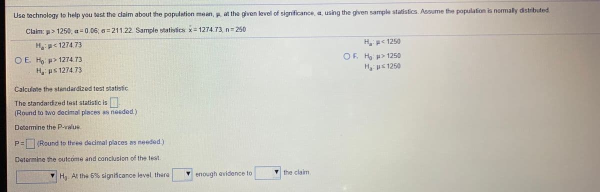 Use technology to help you test the claim about the population mean, p, at the given level of significance, a, using the given sample statistics. Assume the population is normally distributed.
Claim: u > 1250; a = 0.06; o = 211.22. Sample statistics: x= 1274.73, n 250
H p< 1274 73
Ha: p< 1250
O E. H, p> 1274.73
O F. Ho: >1250
Ha ps 1274.73
H3: ps 1250
Calculate the standardized test statistic.
The standardized test statistic is.
(Round to two decimal places as needed.)
Determine the P-value.
Round to three decimal places as needed.)
Determine the outcome and conclusion of the test.
▼ Ho At the 6% significance level, there
V enough evidence to
the claim.
