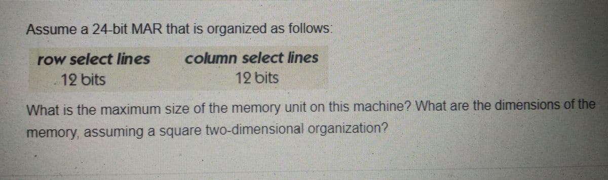 Assume a 24-bit MAR that is organized as follows:
row select lines
column select lines
12 bits
12 bits
What is the maximum size of the memory unit on this machine? What are the dimensions of the
memory, assuming a square two-dimensional organization?
