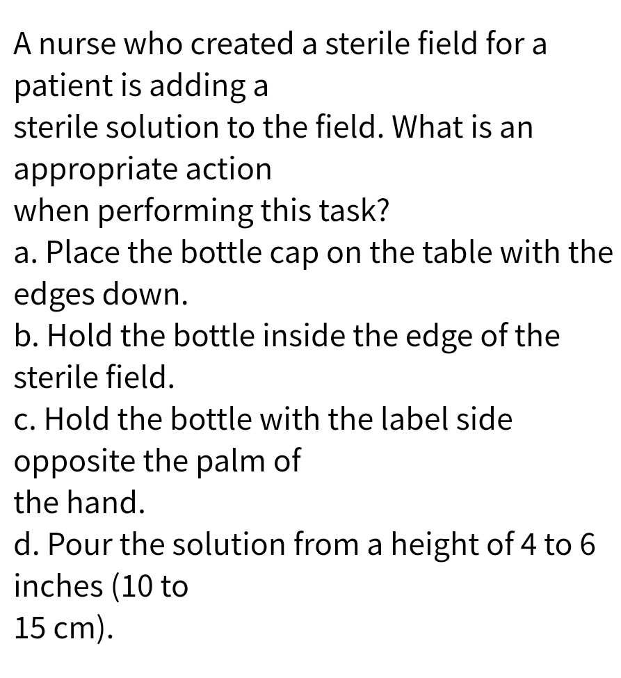 A nurse who created a sterile field for a
patient is adding a
sterile solution to the field. What is an
appropriate action
when performing this task?
a. Place the bottle cap on the table with the
edges down.
b. Hold the bottle inside the edge of the
sterile field.
c. Hold the bottle with the label side
opposite the palm of
the hand.
d. Pour the solution from a height of 4 to 6
inches (10 to
15 cm).

