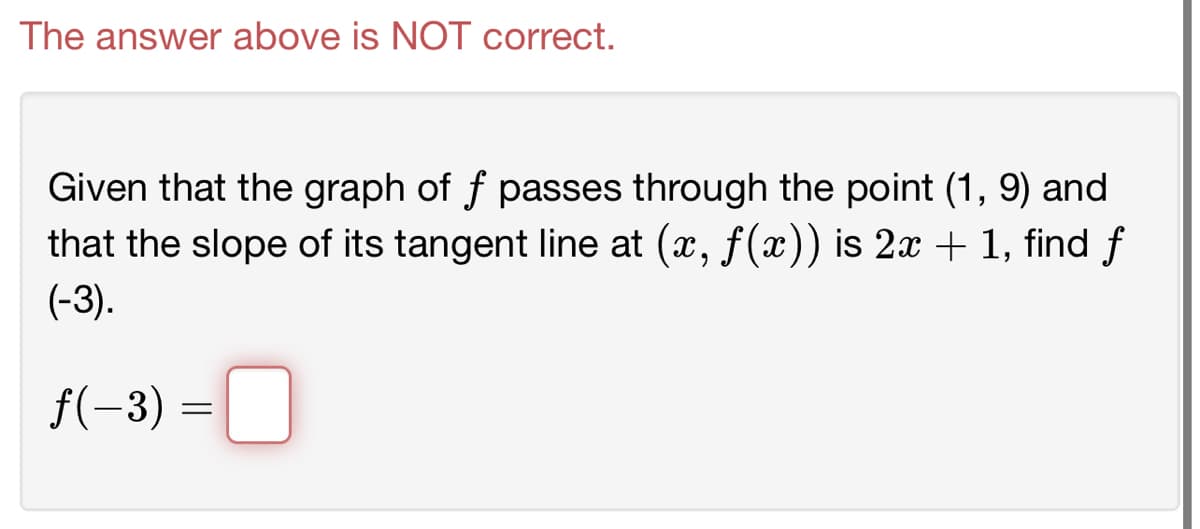 The answer above is NOT correct.
Given that the graph of f passes through the point (1,9) and
that the slope of its tangent line at (x, ƒ(x)) is 2x + 1, find f
(-3).
f(-3) = 0