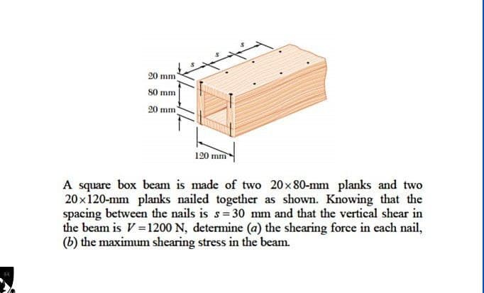 20 mm
80 mm
20 mm)
120 mm
A square box beam is made of two 20×80-mm planks and two
20×120-mm planks nailed together as shown. Knowing that the
spacing between the nails is s=30 mm and that the vertical shear in
the beam is V=1200 N, determine (a) the shearing force in each nail,
(b) the maximum shearing stress in the beam.