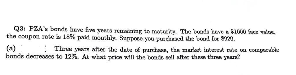 Q3: PZA's bonds have five years remaining to maturity. The bonds have a $1000 face value,
the coupon rate is 18% paid monthly. Suppose you purchased the bond for $920.
(a)
Three years after the date of purchase, the market interest rate on comparable
bonds decreases to 12%. At what price will the bonds sell after these three years?
