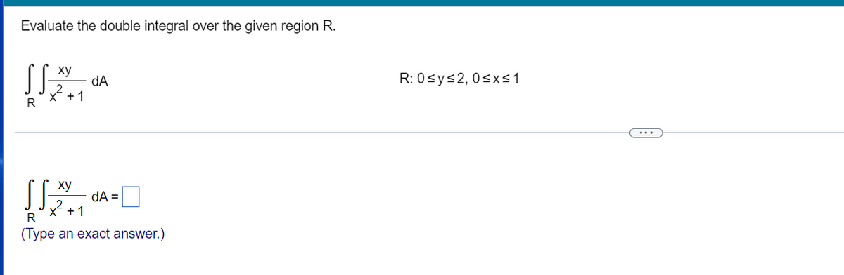 Evaluate the double integral over the given region R.
xy
dA
x + 1
xy
dA=
x² + 1
R
(Type an exact answer.)
R
R: 0≤ y ≤2, 0≤x≤ 1