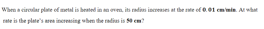 When a circular plate of metal is heated in an oven, its radius increases at the rate of 0.01 cm/min. At what
rate is the plate's area increasing when the radius is 50 cm?
