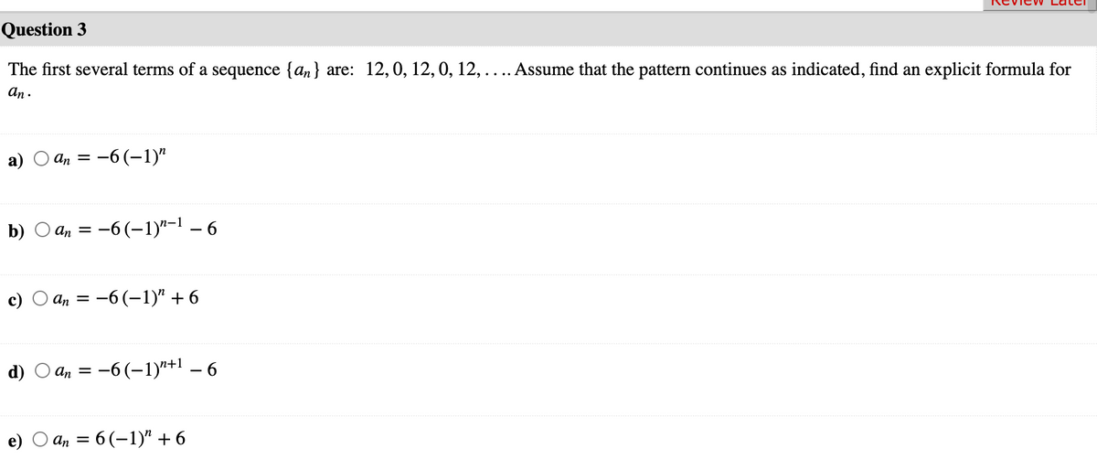 Question 3
The first several terms of a sequence {an} are: 12,0, 12, 0, 12,.... Assume that the pattern continues as indicated, find an explicit formula for
an .
An =
:-6(-1)"
b) O an =
-6(-1)"-1 – 6
An = -6(-1)" +6
d)
-6(–1)"+1 – 6
An =
An = 6 (-1)" + 6
()
