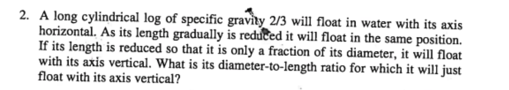 2. A long cylindrical log of specific gravity 2/3 will float in water with its axis
horizontal. As its length gradually is reduced it will float in the same position.
If its length is reduced so that it is only a fraction of its diameter, it will float
with its axis vertical. What is its diameter-to-length ratio for which it will just
float with its axis vertical?
