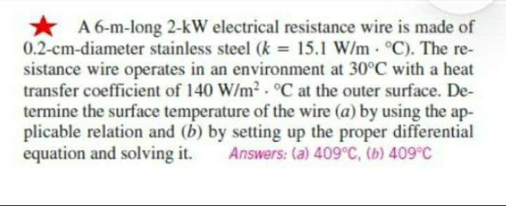 .
A 6-m-long 2-kW electrical resistance wire is made of
0.2-cm-diameter stainless steel (k = 15.1 W/m °C). The re-
sistance wire operates in an environment at 30°C with a heat
transfer coefficient of 140 W/m². °C at the outer surface. De-
termine the surface temperature of the wire (a) by using the ap-
plicable relation and (b) by setting up the proper differential
equation and solving it. Answers: (a) 409°C, (b) 409°C
