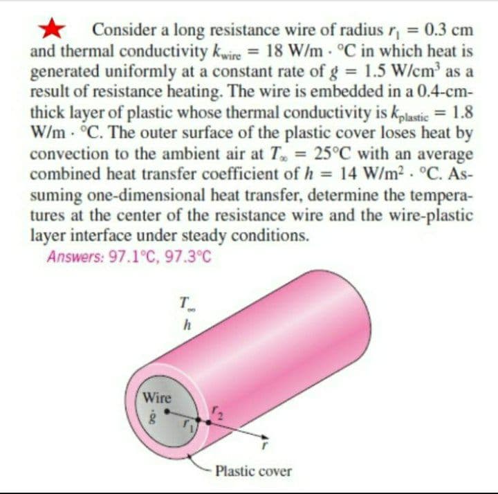 Consider a long resistance wire of radius r₁ = 0.3 cm
and thermal conductivity kwire = 18 W/m. °C in which heat is
generated uniformly at a constant rate of g = 1.5 W/cm³ as a
result of resistance heating. The wire is embedded in a 0.4-cm-
thick layer of plastic whose thermal conductivity is kplastic = 1.8
W/m. °C. The outer surface of the plastic cover loses heat by
convection to the ambient air at T = 25°C with an average
combined heat transfer coefficient of h = 14 W/m². °C. As-
suming one-dimensional heat transfer, determine the tempera-
tures at the center of the resistance wire and the wire-plastic
layer interface under steady conditions.
Answers: 97.1°C, 97.3°C
T
Wire
·00
h
Plastic cover