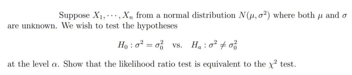 Suppose X₁,, Xn from a normal distribution N(μ, o²) where both μ and o
are unknown. We wish to test the hypotheses
Ho: o² = o vs. Ha: 0² # of
at the level a. Show that the likelihood ratio test is equivalent to the x² test.