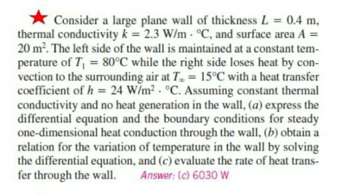 .
Consider a large plane wall of thickness L = 0.4 m,
thermal conductivity k = 2.3 W/m °C, and surface area A =
20 m². The left side of the wall is maintained at a constant tem-
perature of T₁ = 80°C while the right side loses heat by con-
vection to the surrounding air at T = 15°C with a heat transfer
coefficient of h = 24 W/m². °C. Assuming constant thermal
conductivity and no heat generation in the wall, (a) express the
differential equation and the boundary conditions for steady
one-dimensional heat conduction through the wall, (b) obtain a
relation for the variation of temperature in the wall by solving
the differential equation, and (c) evaluate the rate of heat trans-
fer through the wall. Answer: (c) 6030 W