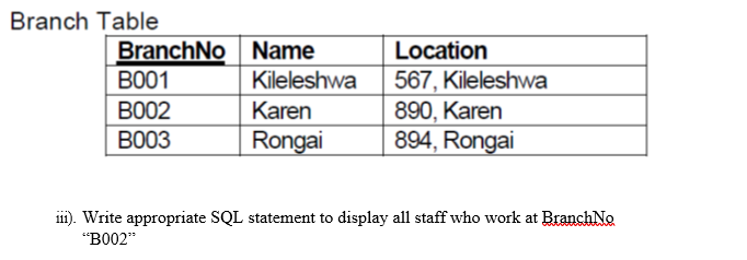 Branch Table
BranchNo Name
B001
Location
567, Kileleshwa
890, Karen
894, Rongai
Kileleshwa
BO02
Karen
ВООЗ
Rongai
i). Write appropriate SQL statement to display all staff who work at BranchNo
"BO02"
