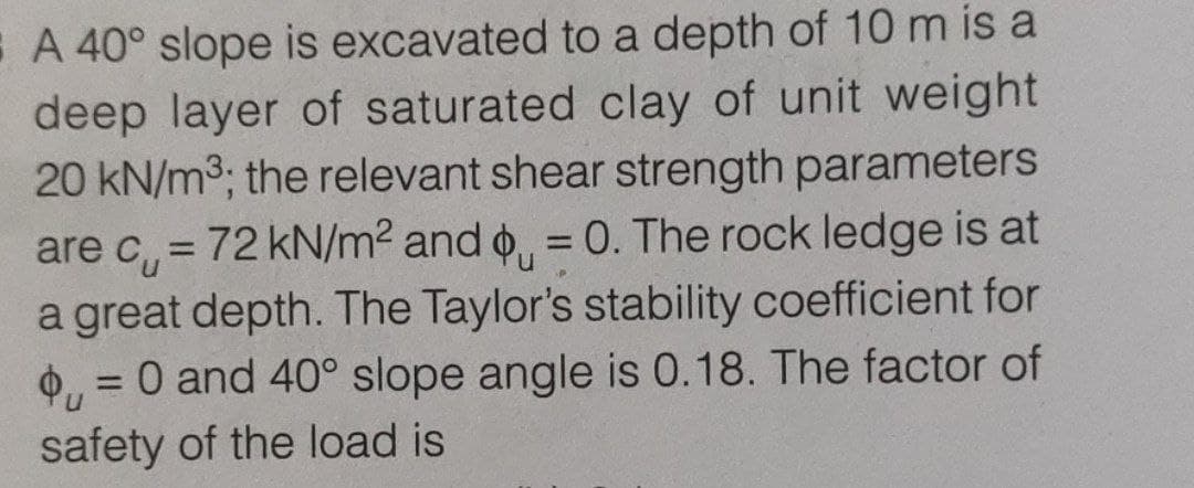 E A 40° slope is excavated to a depth of 10 m is a
deep layer of saturated clay of unit weight
20 kN/m3; the relevant shear strength parameters
are c, = 72 kN/m2 and o, = 0. The rock ledge is at
%3D
a great depth. The Taylor's stability coefficient for
O, = 0 and 40° slope angle is 0.18. The factor of
safety of the load is
%3D
