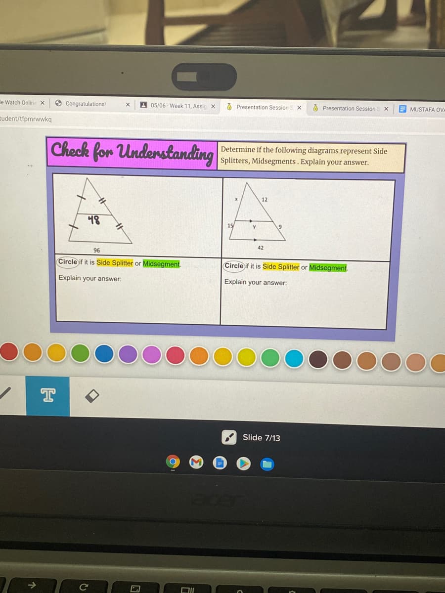 le Watch Online X
O Congratulations!
A 05/06 - Week 11, Assio x
O Presentation Session
A Presentation Session
E MUSTAFA OVA
tudent/tfpmrwwkq
Check for Understanding
Determine if the following diagrams represent Side
Splitters, Midsegments. Explain your answer.
12
48
15
42
96
Circle if it is Side Splitter or Midsegment.
Circle if it is Side Splitter or Midsegment.
Explain your answer:
Explain your answer:
T
Slide 7/13
