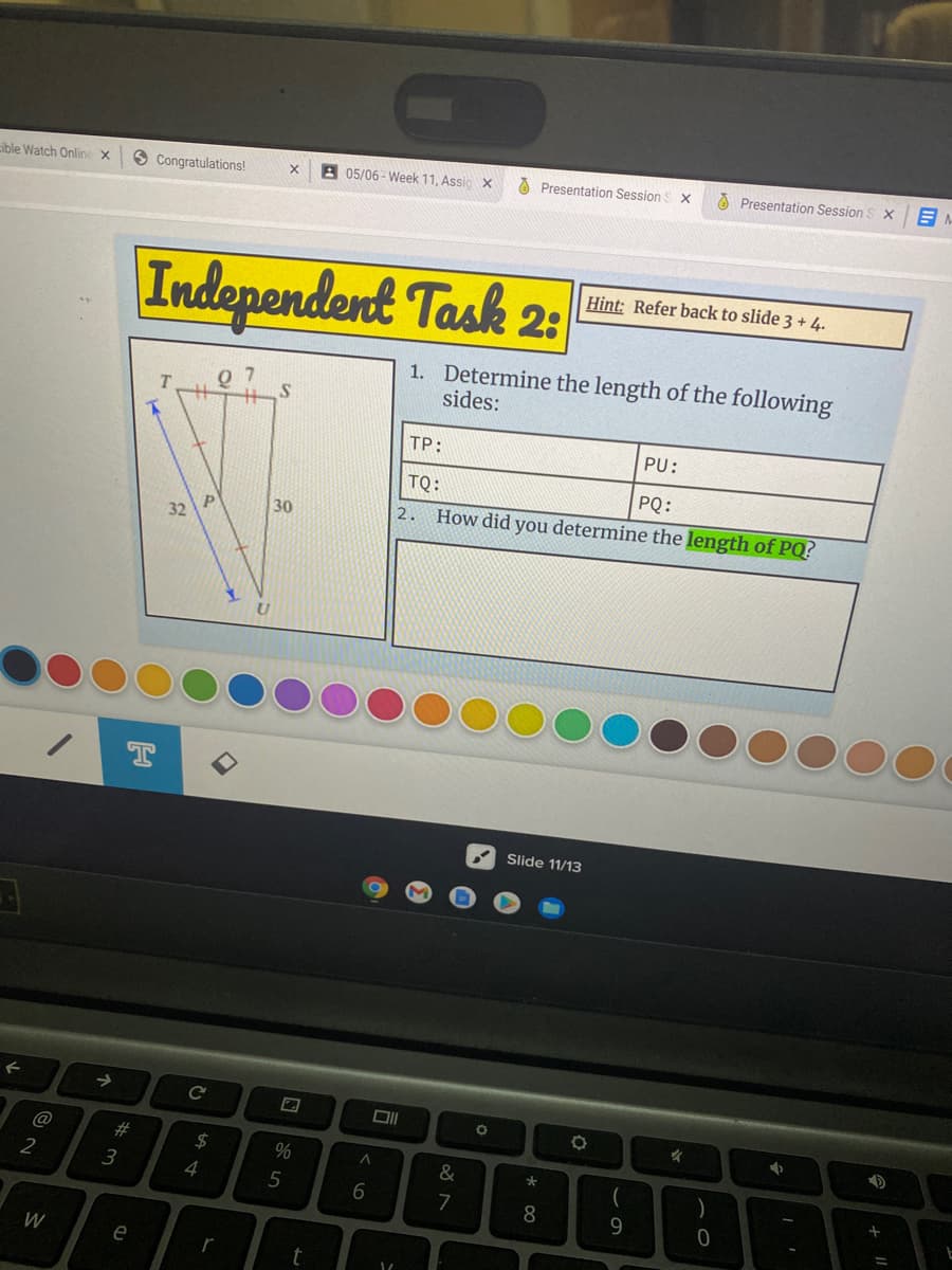 05/06 - Week 11, Assic X
O Presentation Session S X
O Presentation Session
ible Watch Online x
8 Congratulations!
Hint: Refer back to slide 3 + 4.
Independent Task 2:
1. Determine the length of the following
sides:
0 7
TP:
PU:
TQ:
PQ:
30
2.
How did you determine the length of PQ?
32 P
T
Slide 11/13
23
24
%
&
2
3
4
6.
7
8.
9.
W
