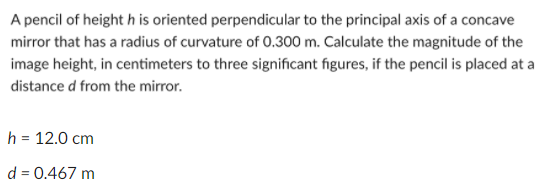 A pencil of height h is oriented perpendicular to the principal axis of a concave
mirror that has a radius of curvature of 0.300 m. Calculate the magnitude of the
image height, in centimeters to three significant figures, if the pencil is placed at a
distance d from the mirror.
h = 12.0 cm
d = 0.467 m
