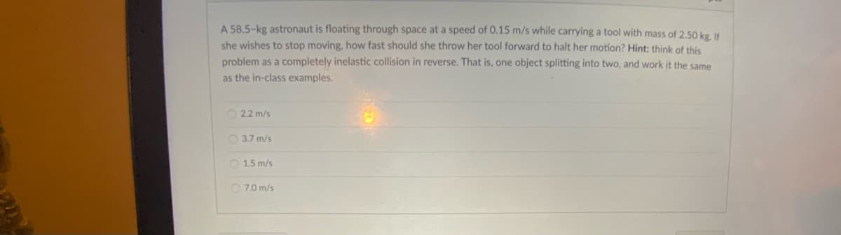 A 58.5-kg astronaut is floating through space at a speed of 0.15 m/s while carrying a tool with mass of 2.50 kg. If
she wishes to stop moving, how fast should she throw her tool forward to halt her motion? Hint: think of this
problem as a completely inelastic collision in reverse. That is, one object splitting into two, and work it the same
as the in-class examples.
O 2.2 m/s
O 3.7 m/s
O 1.5 m/s
O 7.0 m/s
