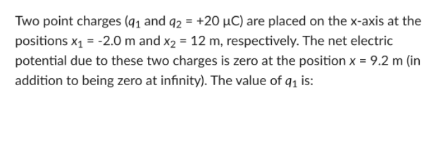 Two point charges (q1 and q2 = +20 µC) are placed on the x-axis at the
positions x1 = -2.0 m and x2 = 12 m, respectively. The net electric
potential due to these two charges is zero at the position x = 9.2 m (in
addition to being zero at infinity). The value of q1 is:
