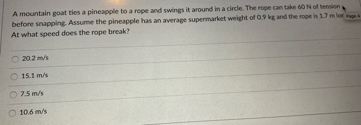 A mountain goat ties a pineapple to a rope and swings it around in a circle. The rope can take 60 N of tension
before snapping. Assume the pineapple has an average supermarket weight of 0.9 kg and the rope is 1.7 m lor Page 4
At what speed does the rope break?
20.2 m/s
15.1 m/s
O 7.5 m/s
10.6 m/s
