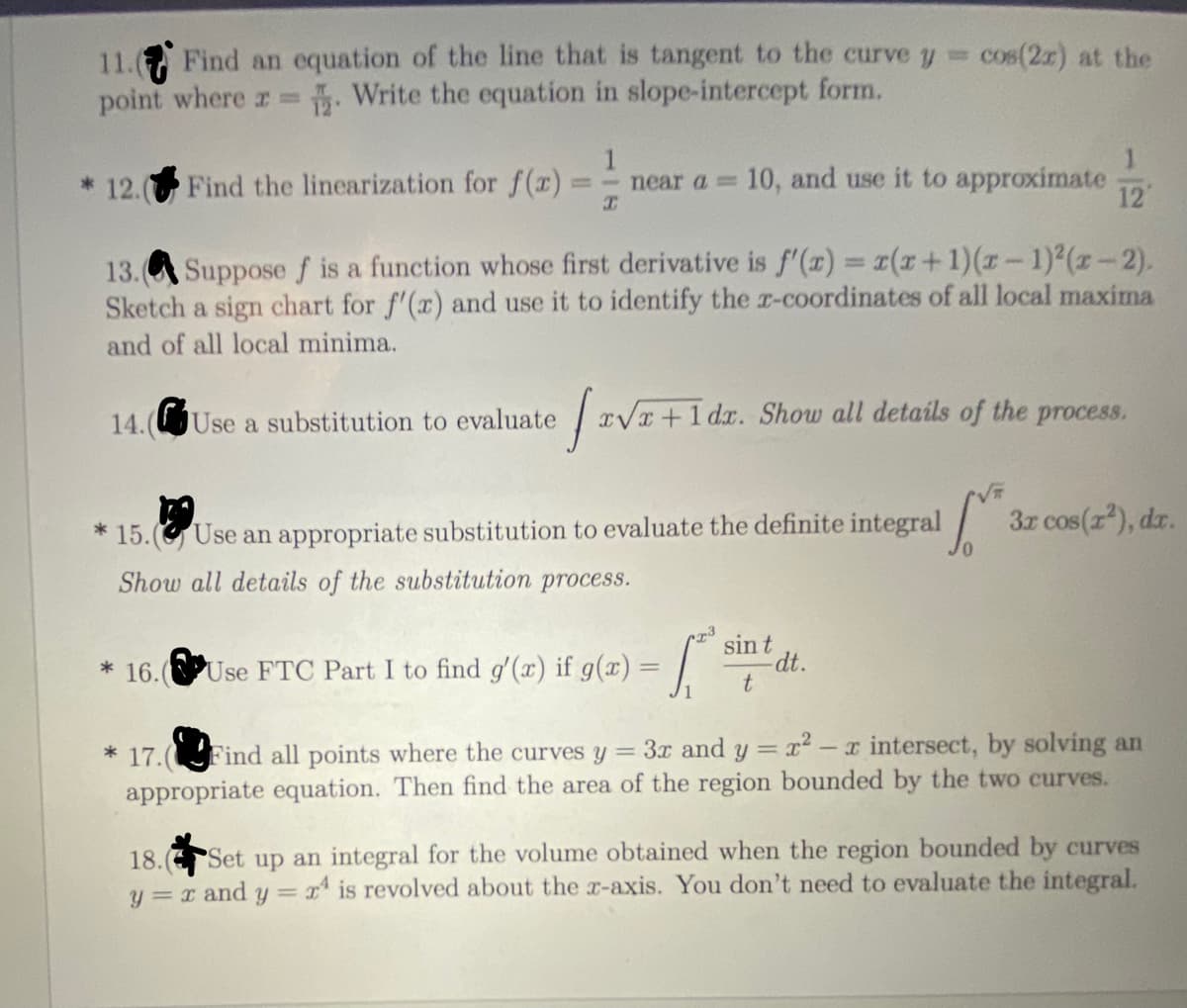 11. Find an equation of the line that is tangent to the curve y cos(2r) at the
point where r Write the equation in slope-intercept form.
%3D
* 12. Find the linearization for f(r)
1
near a=
10, and use it to approximate
12
13.A Suppose f is a function whose first derivative is f'(x) = 1(x+1)(z-1)2(z-2).
Sketch a sign chart for f'(r) and use it to identify the r-coordinates of all local maxima
and of all local minima.
14.(Use a substitution to evaluate
xVx +1 dx. Show all details of the process.
3z cos(r), dzr.
* 15. (G Use an appropriate substitution to evaluate the definite integral
Show all details of the substitution process.
sin t
dt.
* 16.(PUse FTC Part I to find g'(x) if g(x) =
* 17.(Find all points where the curves y = 3x and y = r² – x intersect, by solving an
appropriate equation. Then find the area of the region bounded by the two curves.
Set up an integral for the volume obtained when the region bounded by curves
y = r and y= x is revolved about the x-axis. You don't need to evaluate the integral.
18.
