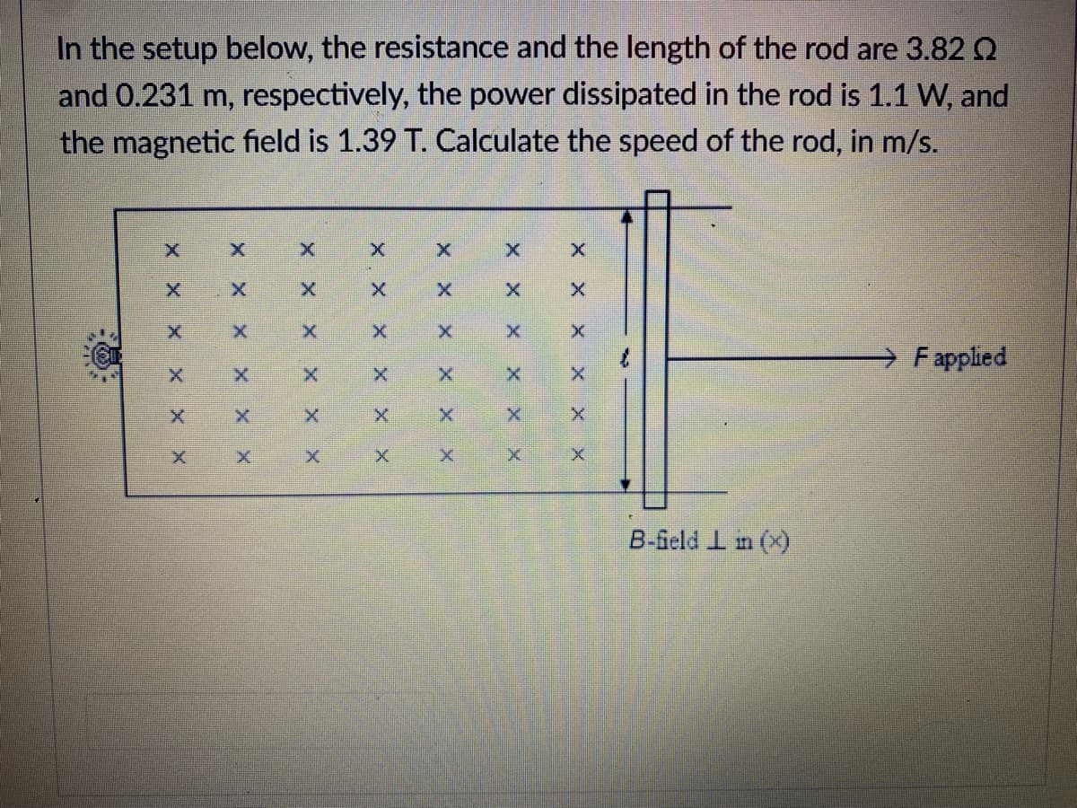 In the setup below, the resistance and the length of the rod are 3.82 Q
and 0.231 m, respectively, the power dissipated in the rod is 1.1 W, and
the magnetic field is 1.39 T. Calculate the speed of the rod, in m/s.
F applied
B-feld I m (x)
X X
X Xx
X X
X X
X X
