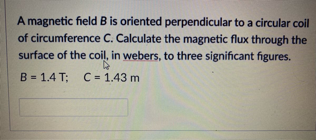 A magnetic field B is oriented perpendicular to a circular coil
of circumference C. Calculate the magnetic flux through the
surface of the coil, in webers, to three significant figures.
B = 1.4 T;
C = 1.43 m
