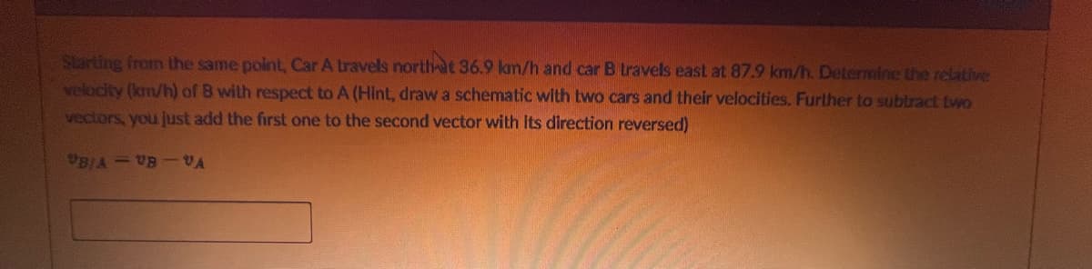 Starting from the same point, Car A travels north at 36.9 km/h and car B travels east at 87.9 km/h. Determine the relative
velocity (km/h) of B with respect to A (Hint, draw a schematic with two cars and their velocities. Further to subtract two
vectors, you just add the first one to the second vector with its direction reversed)
"B/A - VB VA