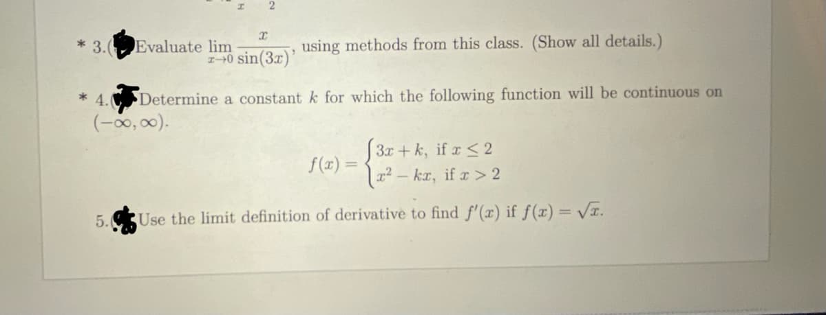 3. Evaluate lim
using methods from this class. (Show all details.)
10 sin(3x)'
Determine a constant k for which the following function will be continuous on
(-00,00).
* 4.
3x + k, if x < 2
f (x) =
kr, if a > 2
5.
Use the limit definition of derivative to find f'(x) if ƒ(x) = VI.
