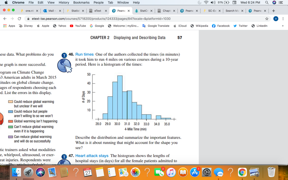 Chrome
File
Edit
View
History Bookmarks
Реople
Tab
Window
Help
51% (4)
Wed 6:24 PM
one.nk X
Mail - X
Statisti X
eТext
Pearso X
di StatCr X
Chapte X
P Pearso X
SC-Ex X
Search Ma X
P Pearso X +
etext-ise.pearson.com/courses/5718200/products/124333/pages/84?locale=&platformld=1030
a
Apps
Disney
Apple
6 Yahoo
D YouTube
G Google 6 Welcome | mySinc..
Google Translate
iCloud
Wikipedia
Facebook
Twitter
O LinkedIn
>>
CHAPTER 2 Displaying and Describing Data
57
ese data. What problems do you
46. Run times One of the authors collected the times (in minutes)
it took him to run 4 miles on various courses during a 10-year
period. Here is a histogram of the times:
ne graph is more successful.
ogram on Climate Change
50
63 American adults in March 2015
titudes on global climate change.
ages of respondents choosing each
ed. List the errors in this display.
40
| Could reduce global warming
but unclear if we will
10
| Could reduce but people
aren't willing to so we won't
| Global warming isn't happening
| Can't reduce global warming
even if it is happening
28.0 29.0 30.0 31.0 32.0 33.0 34.0 35.0
4-Mile Time (min)
Can reduce global warming
and will do so successfully
Describe the distribution and summarize the important features.
What is it about running that might account for the shape you
see?
tic trainers asked what modalities
e, whirlpool, ultrasound, or exer-
eat injuries. Respondents were
T 47. Heart attack stays The histogram shows the lengths of
hospital stays (in days) for all the female patients admitted to
? 27
JAN
3D
...
lil
30
20
# of Days
